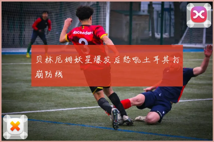 贝林厄姆妖星爆发后怒吼土耳其打崩防线