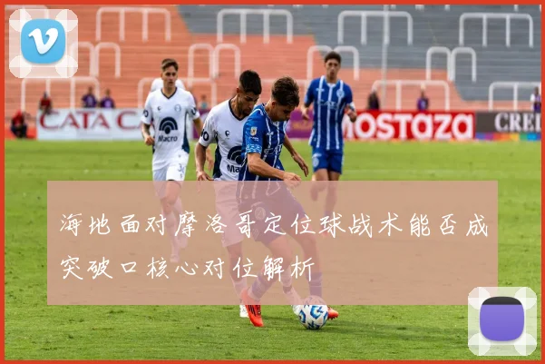 海地面对摩洛哥定位球战术能否成突破口核心对位解析
