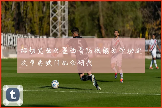 绍切克面对墨西哥防线能否带动进攻节奏破门机会研判