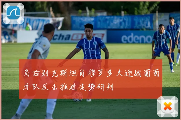 乌兹别克斯坦肖穆罗多夫迎战葡萄牙队反击推进走势研判