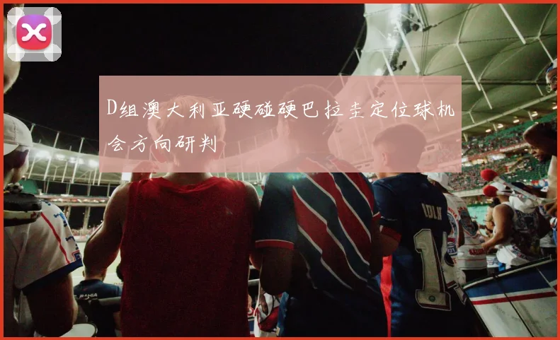 D组澳大利亚硬碰硬巴拉圭定位球机会方向研判