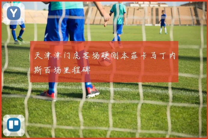 天津津门虎客场硬刚本菲卡马丁内斯百场里程碑