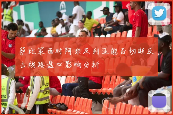 萨比策面对阿尔及利亚能否切断反击线路盘口影响分析