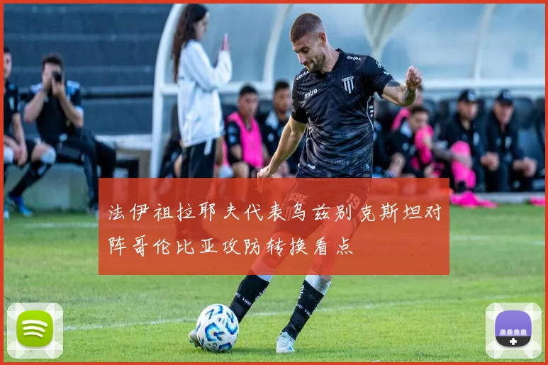 法伊祖拉耶夫代表乌兹别克斯坦对阵哥伦比亚攻防转换看点