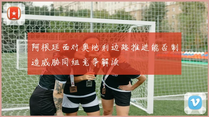 阿根廷面对奥地利边路推进能否制造威胁同组竞争解读