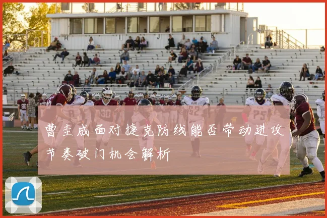 曹圭成面对捷克防线能否带动进攻节奏破门机会解析