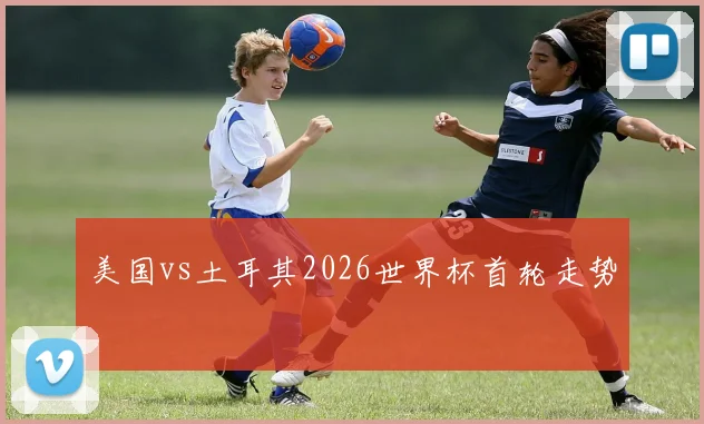 美国vs土耳其2026世界杯首轮走势