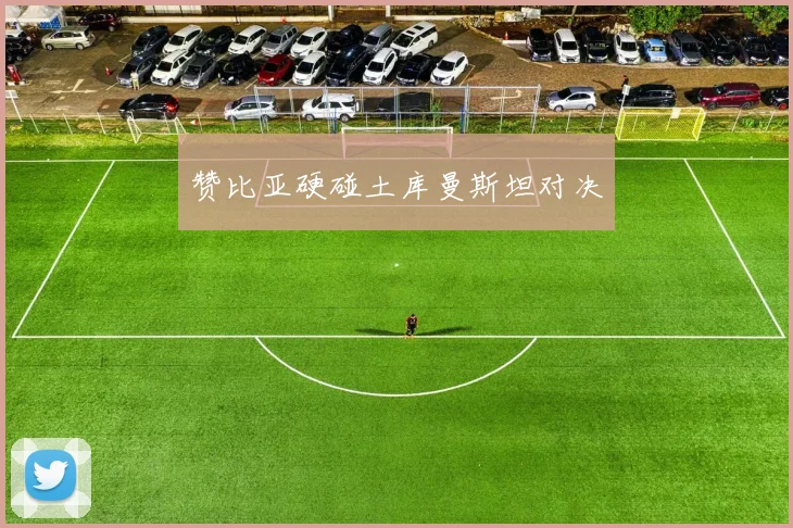 赞比亚硬碰土库曼斯坦对决