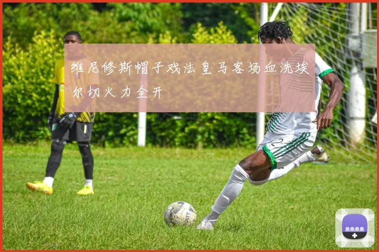 维尼修斯帽子戏法皇马客场血洗埃尔切火力全开