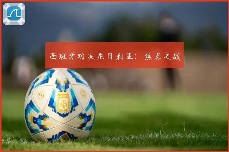 西班牙对决尼日利亚：焦点之战