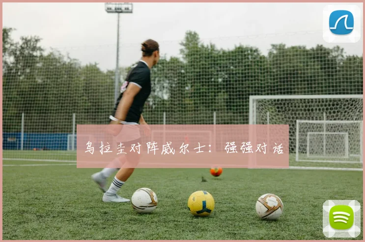 乌拉圭对阵威尔士:强强对话