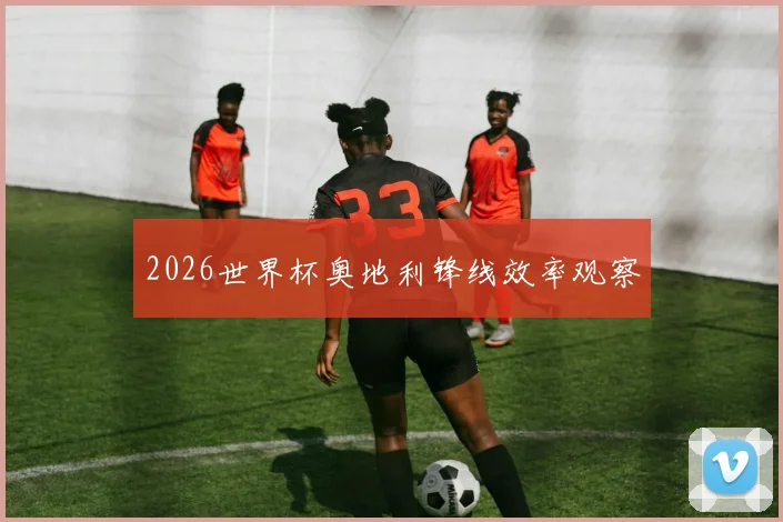 2026世界杯奥地利锋线效率观察