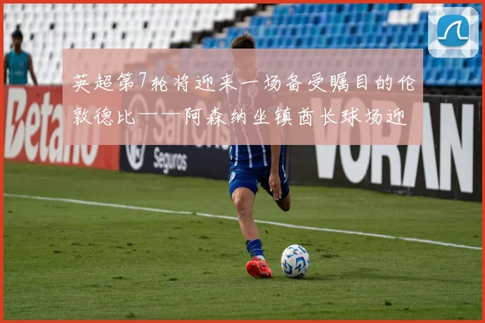 英超第7轮将迎来一场备受瞩目的伦敦德比——阿森纳坐镇酋长球场迎战西汉姆联