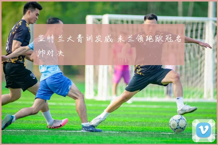 亚特兰大青训发威 米兰领跑欧冠名帅对决