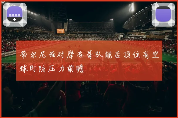 蒂尔尼面对摩洛哥队能否顶住高空球盯防压力前瞻