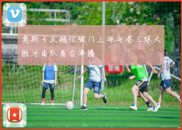 奥斯卡反越位破门上海海港三球大胜河南队看台沸腾