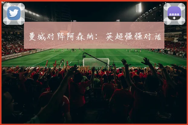曼城对阵阿森纳：英超强强对话