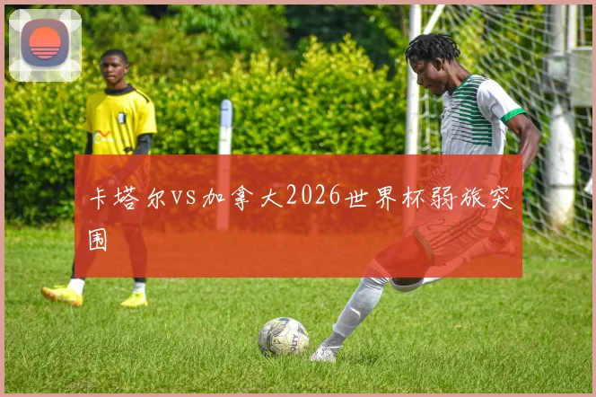 卡塔尔vs加拿大2026世界杯弱旅突围