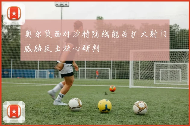 奥尔莫面对沙特防线能否扩大射门威胁反击核心研判