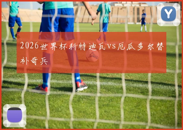 2026世界杯科特迪瓦vs厄瓜多尔替补奇兵