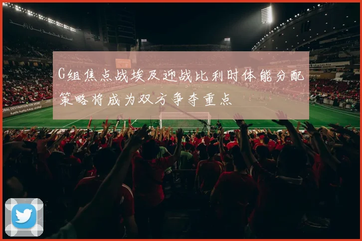 G组焦点战埃及迎战比利时体能分配策略将成为双方争夺重点
