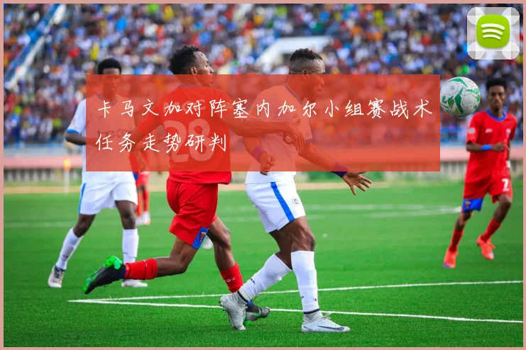 卡马文加对阵塞内加尔小组赛战术任务走势研判