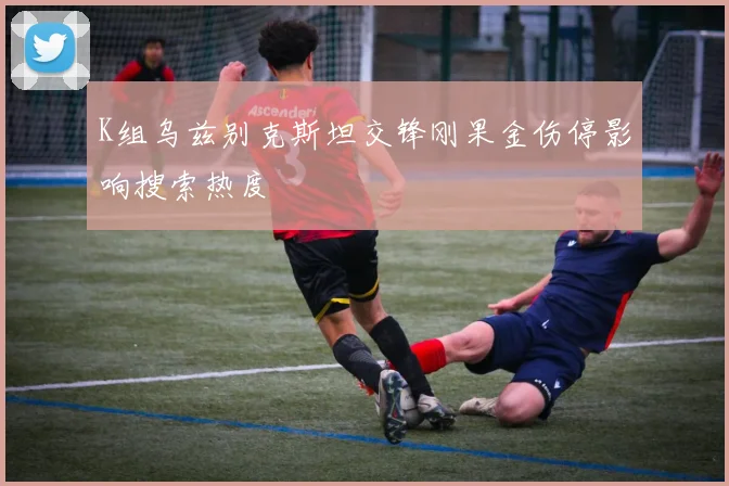 K组乌兹别克斯坦交锋刚果金伤停影响搜索热度