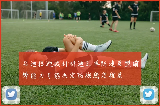 吕迪格迎战科特迪瓦单防速度型前锋能力可能决定防线稳定程度
