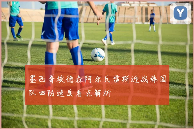 墨西哥埃德森阿尔瓦雷斯迎战韩国队回防速度看点解析