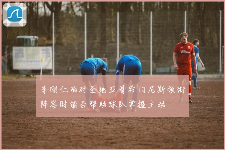 李刚仁面对圣地亚哥希门尼斯领衔阵容时能否帮助球队掌握主动