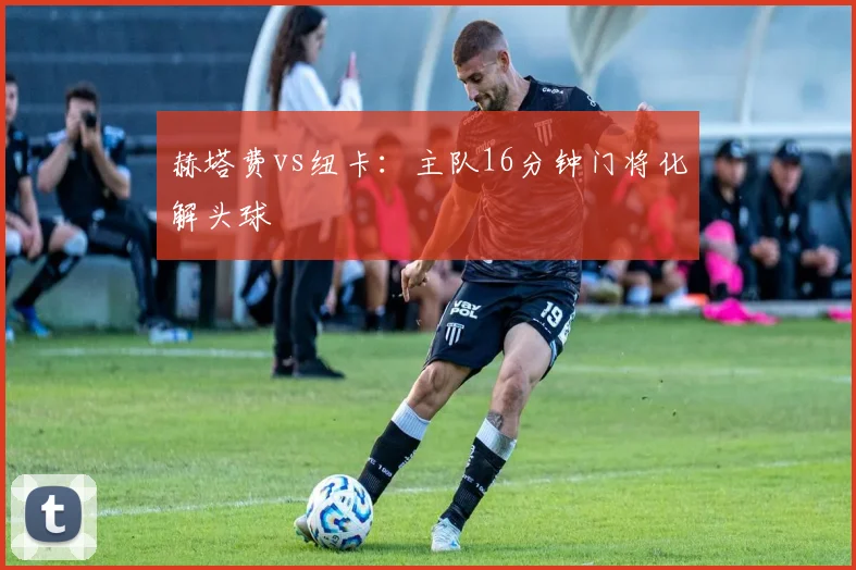 赫塔费vs纽卡：主队16分钟门将化解头球