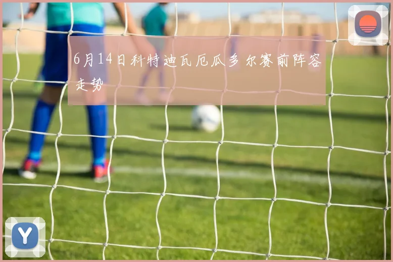 6月14日科特迪瓦厄瓜多尔赛前阵容走势