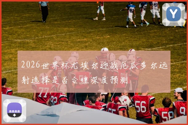 2026世界杯尤埃尔迎战厄瓜多尔远射选择是否合理深度预测
