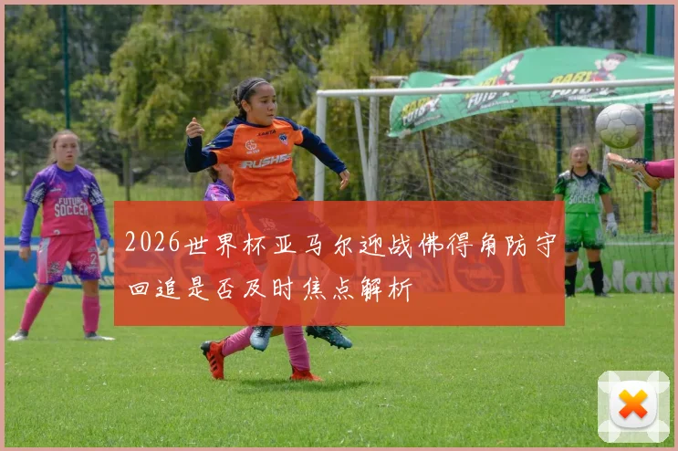 2026世界杯亚马尔迎战佛得角防守回追是否及时焦点解析
