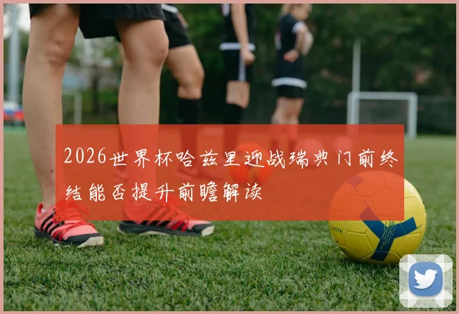 2026世界杯哈兹里迎战瑞典门前终结能否提升前瞻解读