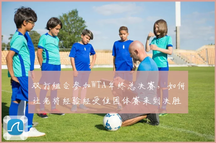 双打组合参加WTA年终总决赛，如何让老将经验经受住团体赛来到决胜场的考验